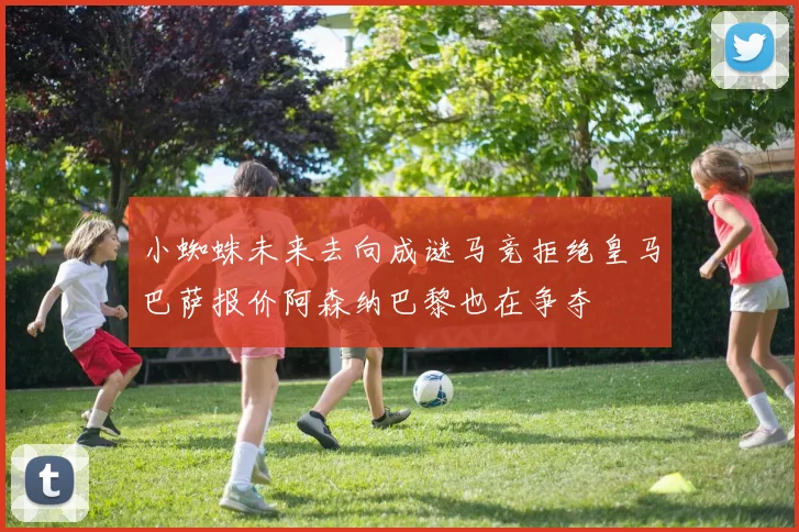 小蜘蛛未来去向成谜马竞拒绝皇马巴萨报价阿森纳巴黎也在争夺